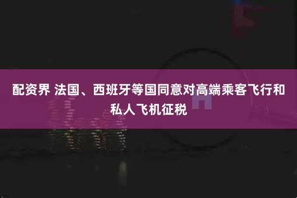 配资界 法国、西班牙等国同意对高端乘客飞行和私人飞机征税