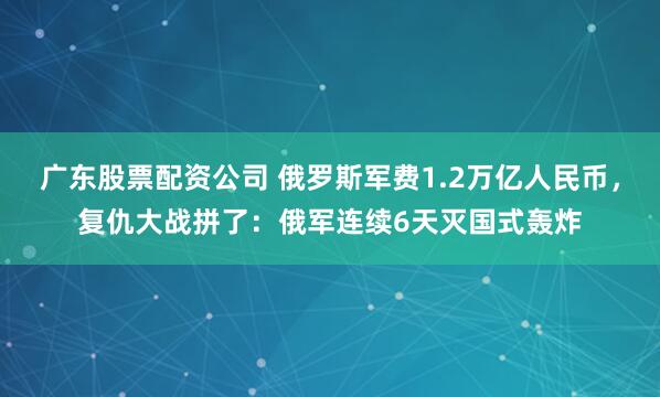 广东股票配资公司 俄罗斯军费1.2万亿人民币，复仇大战拼了：俄军连续6天灭国式轰炸