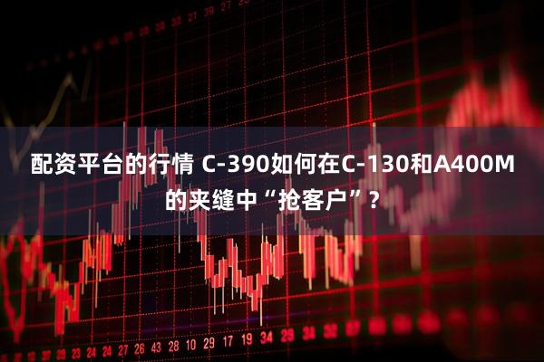 配资平台的行情 C-390如何在C-130和A400M的夹缝中“抢客户”？