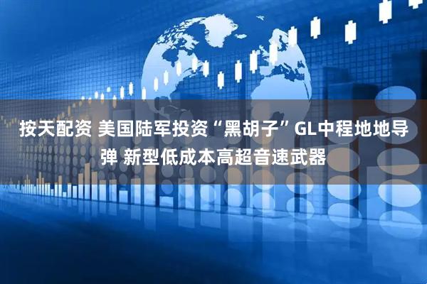 按天配资 美国陆军投资“黑胡子”GL中程地地导弹 新型低成本高超音速武器