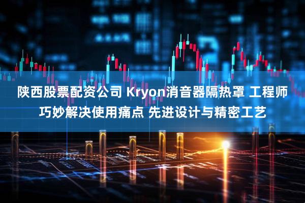 陕西股票配资公司 Kryon消音器隔热罩 工程师巧妙解决使用痛点 先进设计与精密工艺