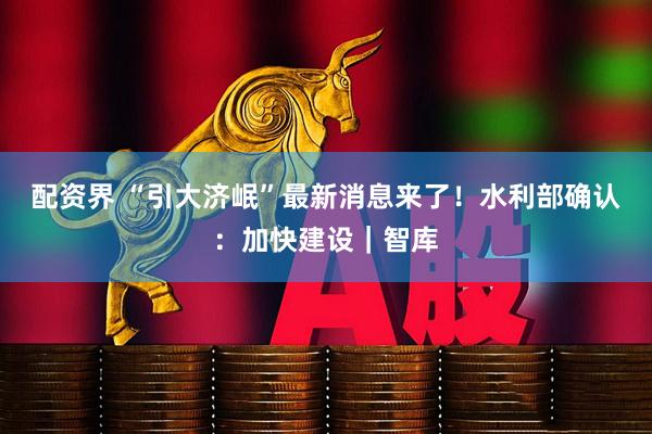 配资界 “引大济岷”最新消息来了！水利部确认：加快建设｜智库