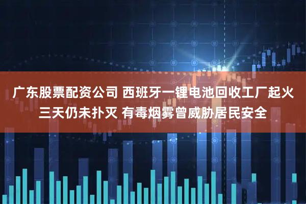 广东股票配资公司 西班牙一锂电池回收工厂起火三天仍未扑灭 有毒烟雾曾威胁居民安全