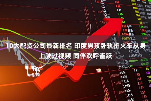 10大配资公司最新排名 印度男孩卧轨拍火车从身上驶过视频 同伴欢呼雀跃