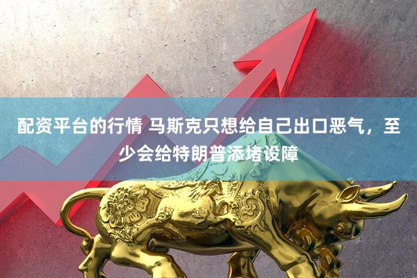 配资平台的行情 马斯克只想给自己出口恶气，至少会给特朗普添堵设障