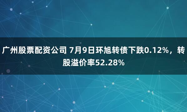 广州股票配资公司 7月9日环旭转债下跌0.12%，转股溢价率52.28%
