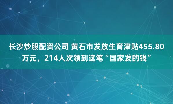 长沙炒股配资公司 黄石市发放生育津贴455.80万元，214人次领到这笔“国家发的钱”