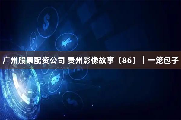 广州股票配资公司 贵州影像故事（86）｜一笼包子