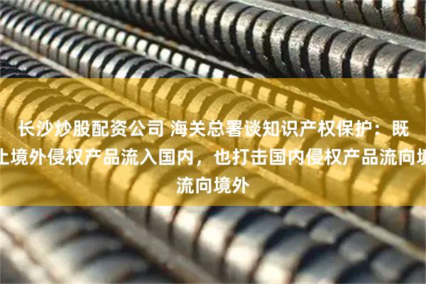 长沙炒股配资公司 海关总署谈知识产权保护:既阻止境外侵权产品流入国内,也打击国内侵权产品流向境外