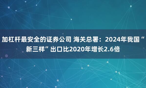 加杠杆最安全的证券公司 海关总署:2024年我国“新三样”出口比2020年增长2.6倍