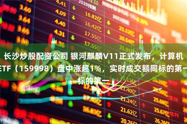 长沙炒股配资公司 银河麒麟V11正式发布，计算机ETF（159998）盘中涨超1%，实时成交额同标的第一