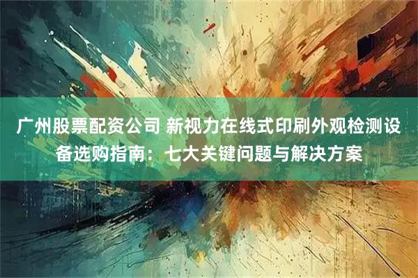 广州股票配资公司 新视力在线式印刷外观检测设备选购指南：七大关键问题与解决方案