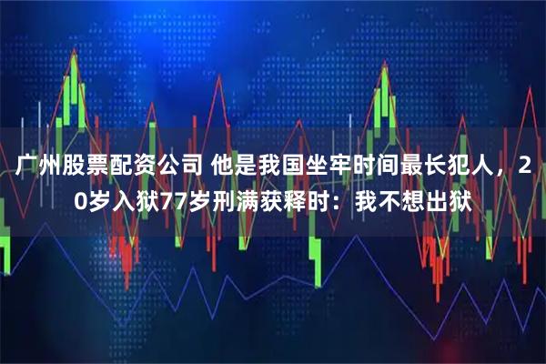 广州股票配资公司 他是我国坐牢时间最长犯人,20岁入狱77岁刑满获释时:我不想出狱