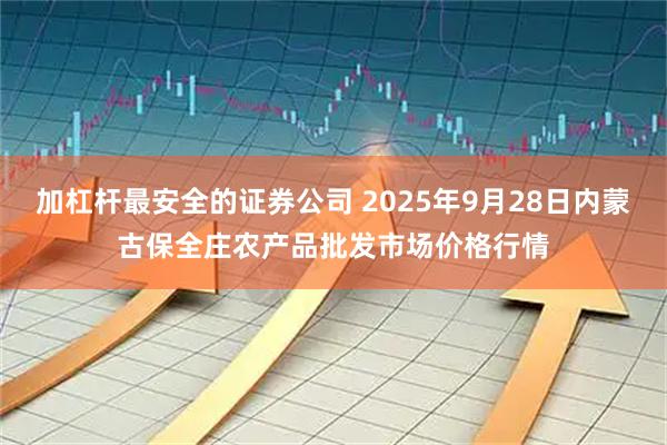 加杠杆最安全的证券公司 2025年9月28日内蒙古保全庄农产品批发市场价格行情