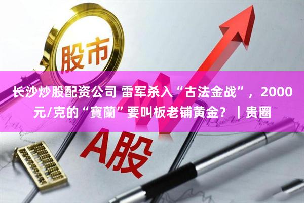 长沙炒股配资公司 雷军杀入“古法金战”，2000元/克的“寶蘭”要叫板老铺黄金？｜贵圈