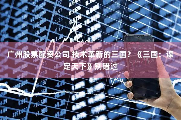 广州股票配资公司 技术革新的三国?《三国:谋定天下》别错过