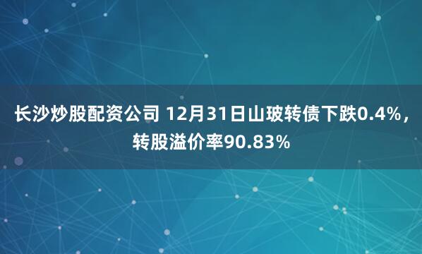 长沙炒股配资公司 12月31日山玻转债下跌0.4%，转股溢价率90.83%