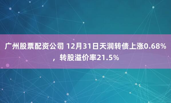 广州股票配资公司 12月31日天润转债上涨0.68%，转股溢价率21.5%
