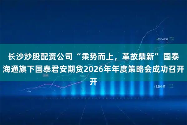 长沙炒股配资公司 “乘势而上，革故鼎新” 国泰海通旗下国泰君安期货2026年年度策略会成功召开