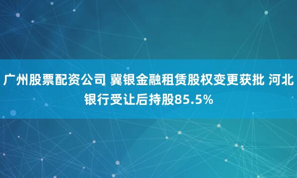 广州股票配资公司 冀银金融租赁股权变更获批 河北银行受让后持股85.5%