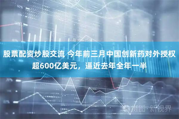 股票配资炒股交流 今年前三月中国创新药对外授权超600亿美元，逼近去年全年一半
