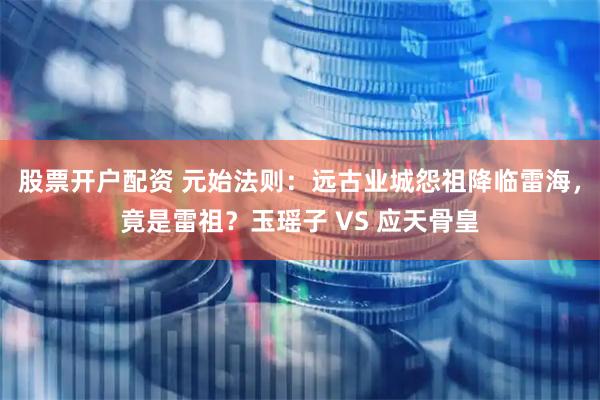 股票开户配资 元始法则：远古业城怨祖降临雷海，竟是雷祖？玉瑶子 VS 应天骨皇