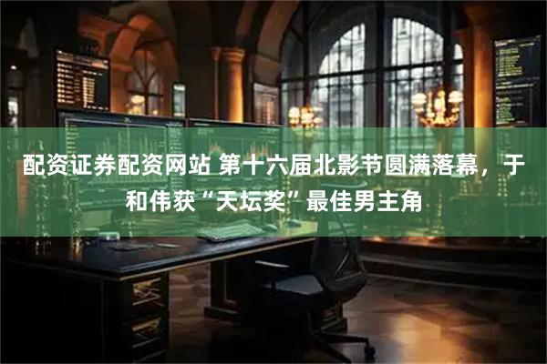 配资证券配资网站 第十六届北影节圆满落幕，于和伟获“天坛奖”最佳男主角