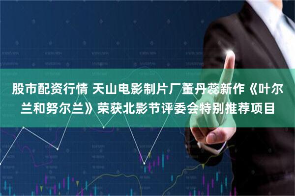 股市配资行情 天山电影制片厂董丹蕊新作《叶尔兰和努尔兰》荣获北影节评委会特别推荐项目