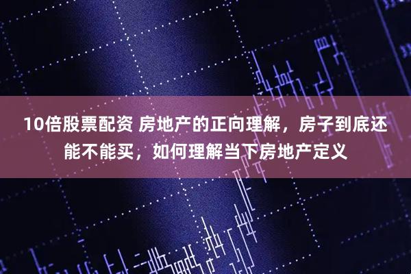 10倍股票配资 房地产的正向理解，房子到底还能不能买，如何理解当下房地产定义