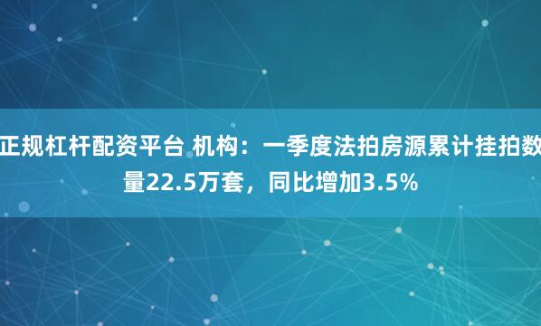 正规杠杆配资平台 机构：一季度法拍房源累计挂拍数量22.5万套，同比增加3.5%