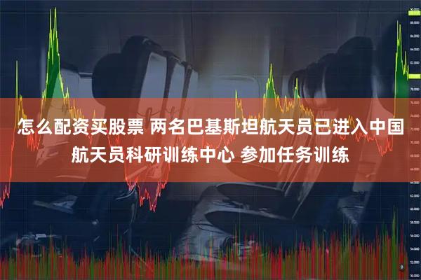 怎么配资买股票 两名巴基斯坦航天员已进入中国航天员科研训练中心 参加任务训练