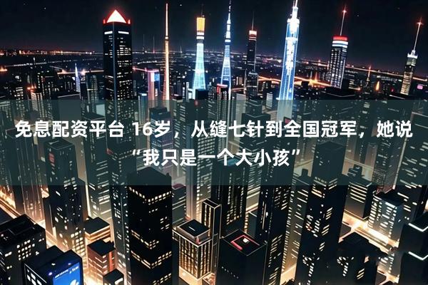 免息配资平台 16岁，从缝七针到全国冠军，她说“我只是一个大小孩”