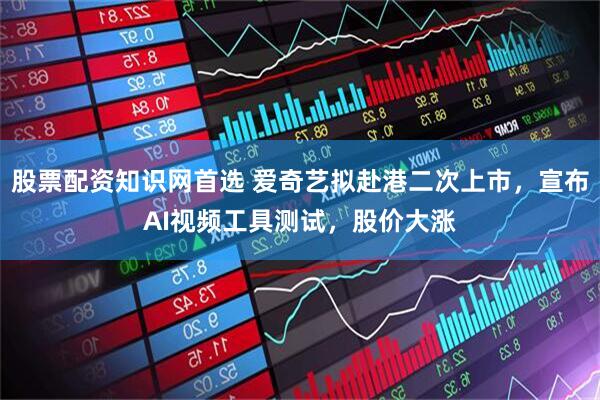 股票配资知识网首选 爱奇艺拟赴港二次上市，宣布AI视频工具测试，股价大涨